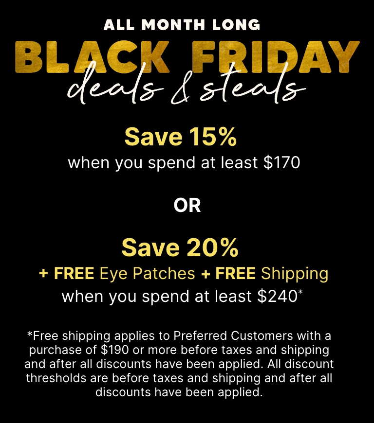 All month long—Black Friday deals & steals. Save 15% when you spend at least $170 OR Save 20% + Free Eye Patches + Free Shipping when you spend at least $240.